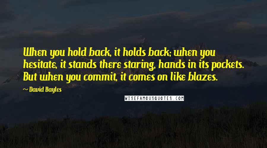 David Bayles Quotes: When you hold back, it holds back; when you hesitate, it stands there staring, hands in its pockets. But when you commit, it comes on like blazes.