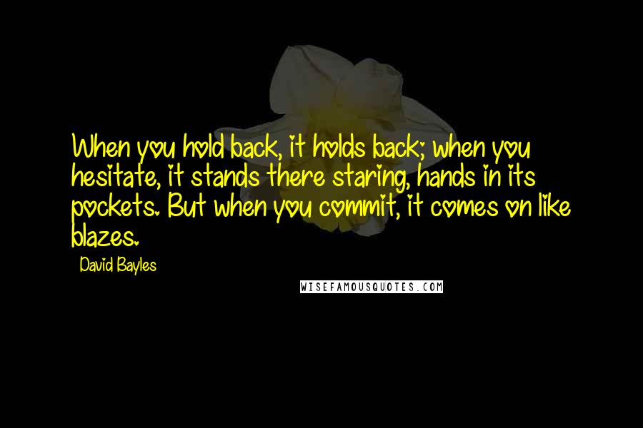 David Bayles Quotes: When you hold back, it holds back; when you hesitate, it stands there staring, hands in its pockets. But when you commit, it comes on like blazes.