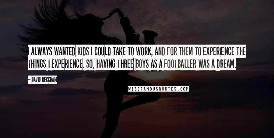 David Beckham Quotes: I always wanted kids I could take to work, and for them to experience the things I experience. So, having three boys as a footballer was a dream.