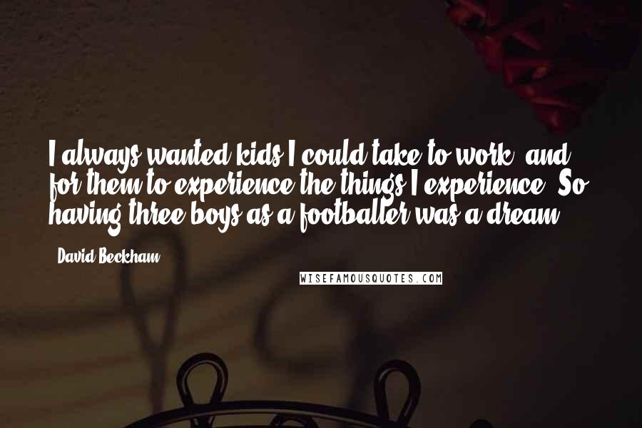 David Beckham Quotes: I always wanted kids I could take to work, and for them to experience the things I experience. So, having three boys as a footballer was a dream.