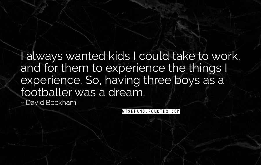 David Beckham Quotes: I always wanted kids I could take to work, and for them to experience the things I experience. So, having three boys as a footballer was a dream.