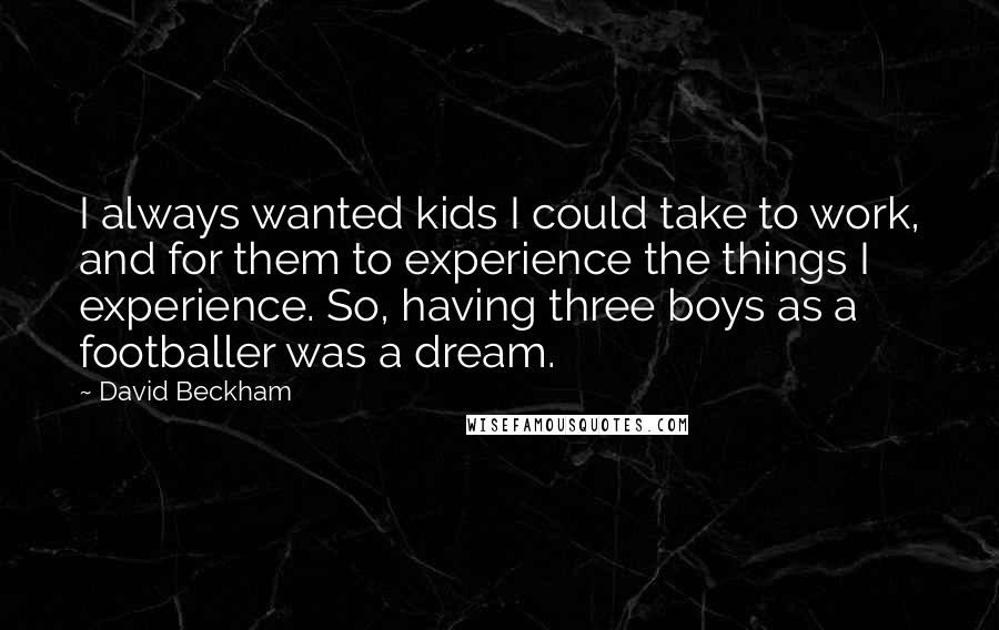 David Beckham Quotes: I always wanted kids I could take to work, and for them to experience the things I experience. So, having three boys as a footballer was a dream.