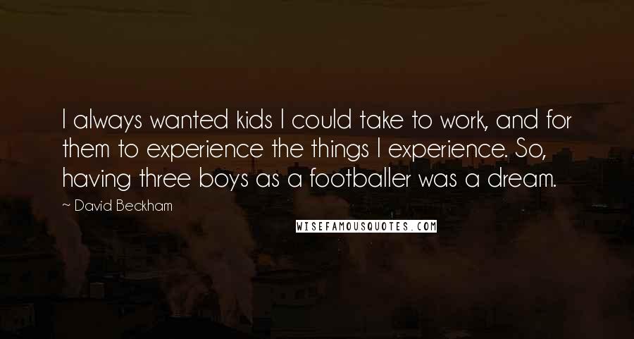 David Beckham Quotes: I always wanted kids I could take to work, and for them to experience the things I experience. So, having three boys as a footballer was a dream.