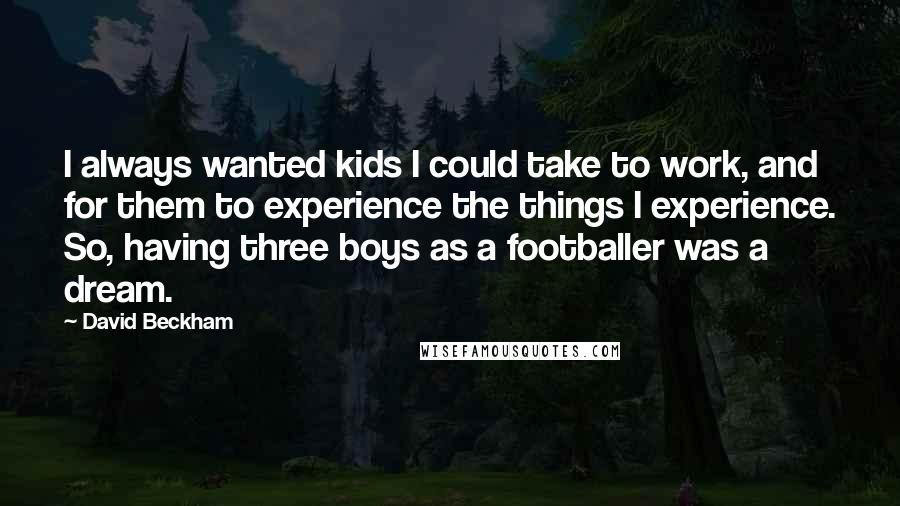 David Beckham Quotes: I always wanted kids I could take to work, and for them to experience the things I experience. So, having three boys as a footballer was a dream.