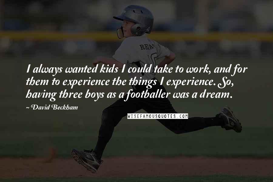 David Beckham Quotes: I always wanted kids I could take to work, and for them to experience the things I experience. So, having three boys as a footballer was a dream.