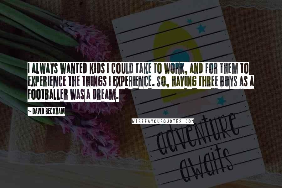 David Beckham Quotes: I always wanted kids I could take to work, and for them to experience the things I experience. So, having three boys as a footballer was a dream.