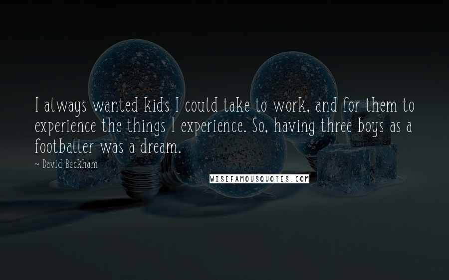 David Beckham Quotes: I always wanted kids I could take to work, and for them to experience the things I experience. So, having three boys as a footballer was a dream.