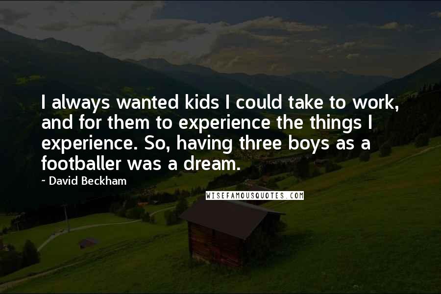 David Beckham Quotes: I always wanted kids I could take to work, and for them to experience the things I experience. So, having three boys as a footballer was a dream.