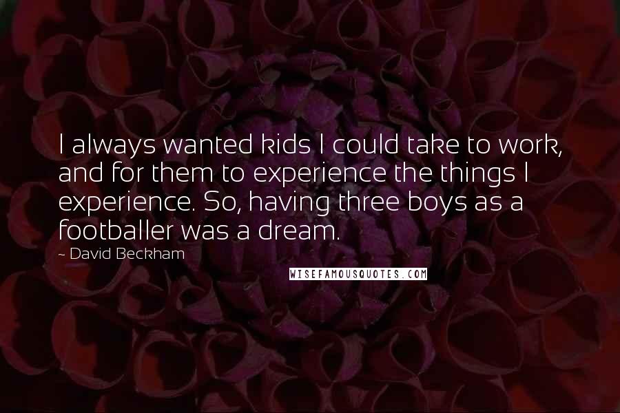 David Beckham Quotes: I always wanted kids I could take to work, and for them to experience the things I experience. So, having three boys as a footballer was a dream.
