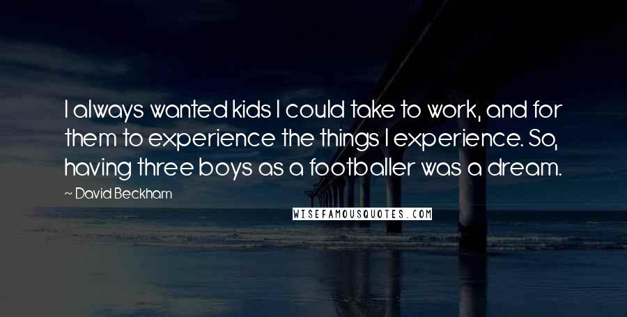 David Beckham Quotes: I always wanted kids I could take to work, and for them to experience the things I experience. So, having three boys as a footballer was a dream.