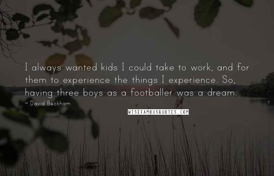 David Beckham Quotes: I always wanted kids I could take to work, and for them to experience the things I experience. So, having three boys as a footballer was a dream.