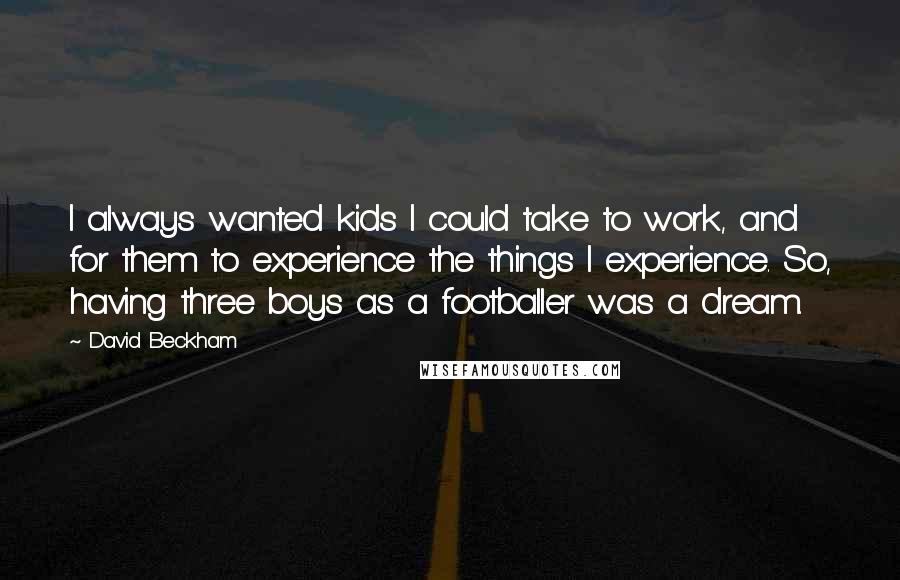 David Beckham Quotes: I always wanted kids I could take to work, and for them to experience the things I experience. So, having three boys as a footballer was a dream.