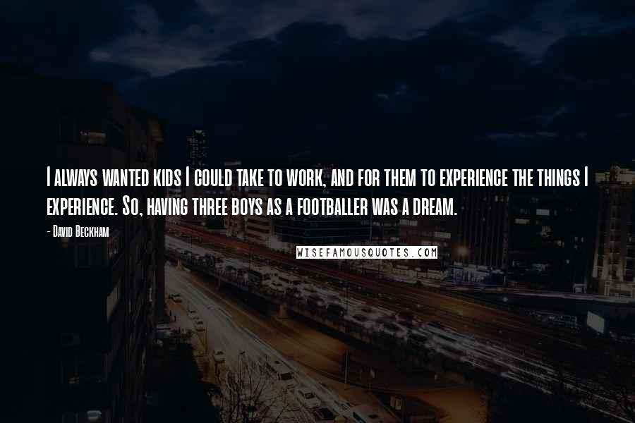 David Beckham Quotes: I always wanted kids I could take to work, and for them to experience the things I experience. So, having three boys as a footballer was a dream.