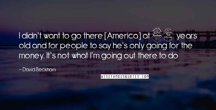 David Beckham Quotes: I didn't want to go there [America] at 34 years old and for people to say he's only going for the money. It's not what I'm going out there to do