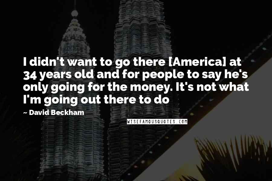 David Beckham Quotes: I didn't want to go there [America] at 34 years old and for people to say he's only going for the money. It's not what I'm going out there to do