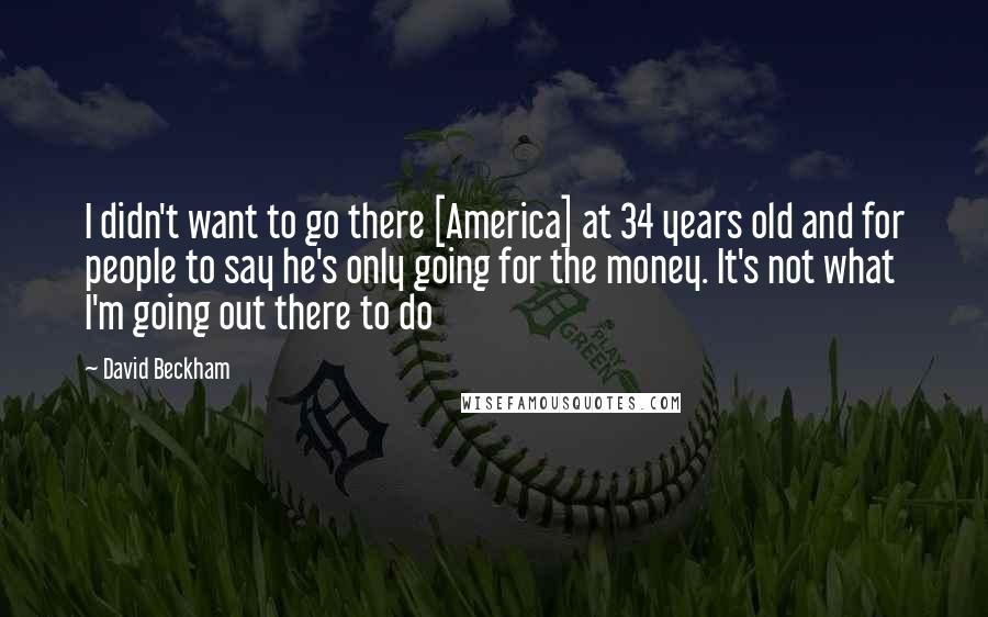 David Beckham Quotes: I didn't want to go there [America] at 34 years old and for people to say he's only going for the money. It's not what I'm going out there to do