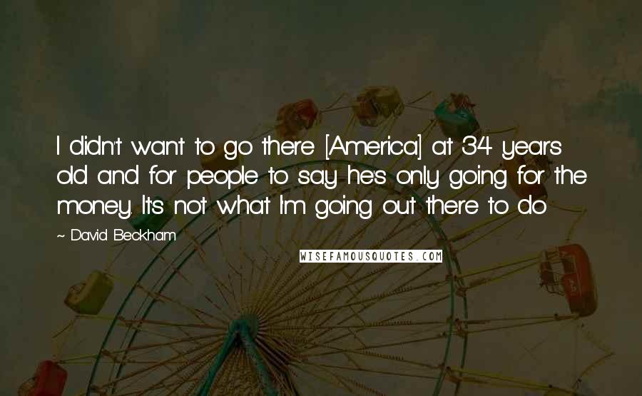 David Beckham Quotes: I didn't want to go there [America] at 34 years old and for people to say he's only going for the money. It's not what I'm going out there to do