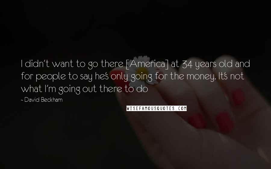 David Beckham Quotes: I didn't want to go there [America] at 34 years old and for people to say he's only going for the money. It's not what I'm going out there to do