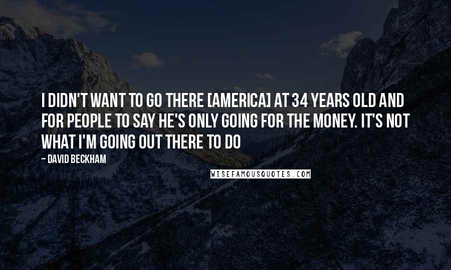 David Beckham Quotes: I didn't want to go there [America] at 34 years old and for people to say he's only going for the money. It's not what I'm going out there to do