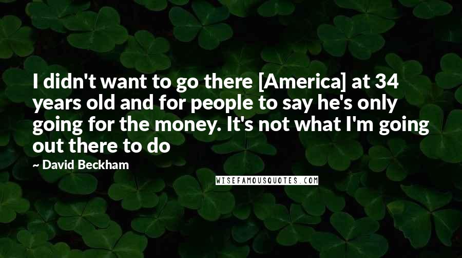 David Beckham Quotes: I didn't want to go there [America] at 34 years old and for people to say he's only going for the money. It's not what I'm going out there to do