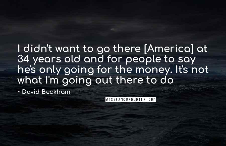 David Beckham Quotes: I didn't want to go there [America] at 34 years old and for people to say he's only going for the money. It's not what I'm going out there to do