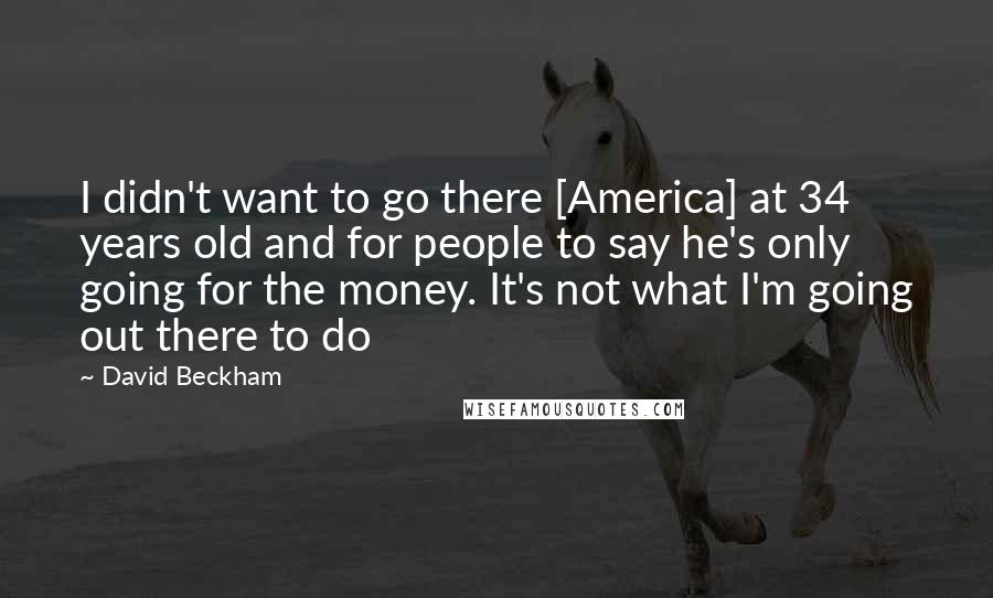 David Beckham Quotes: I didn't want to go there [America] at 34 years old and for people to say he's only going for the money. It's not what I'm going out there to do