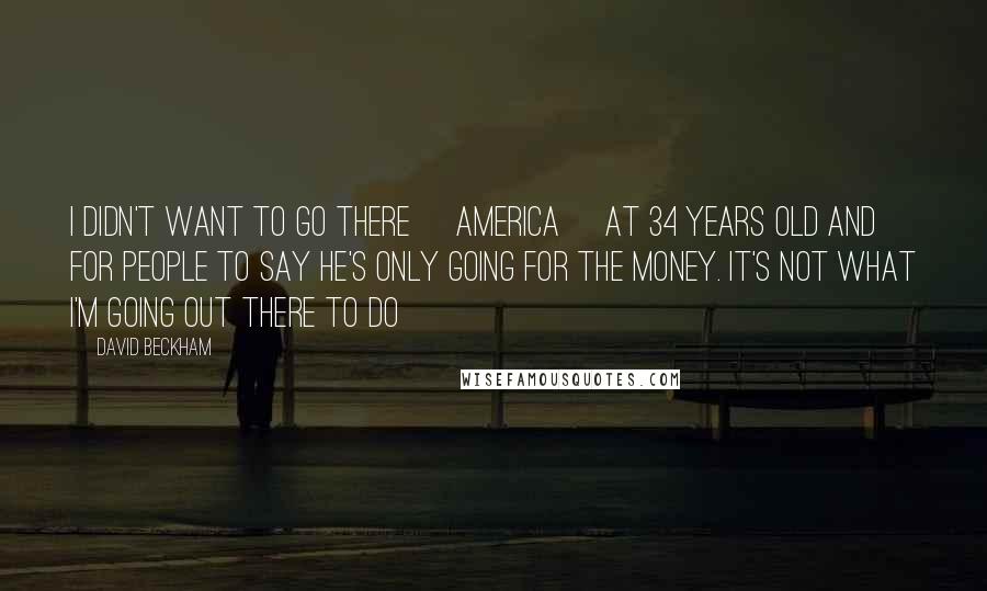 David Beckham Quotes: I didn't want to go there [America] at 34 years old and for people to say he's only going for the money. It's not what I'm going out there to do