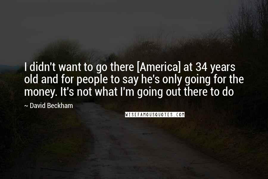David Beckham Quotes: I didn't want to go there [America] at 34 years old and for people to say he's only going for the money. It's not what I'm going out there to do