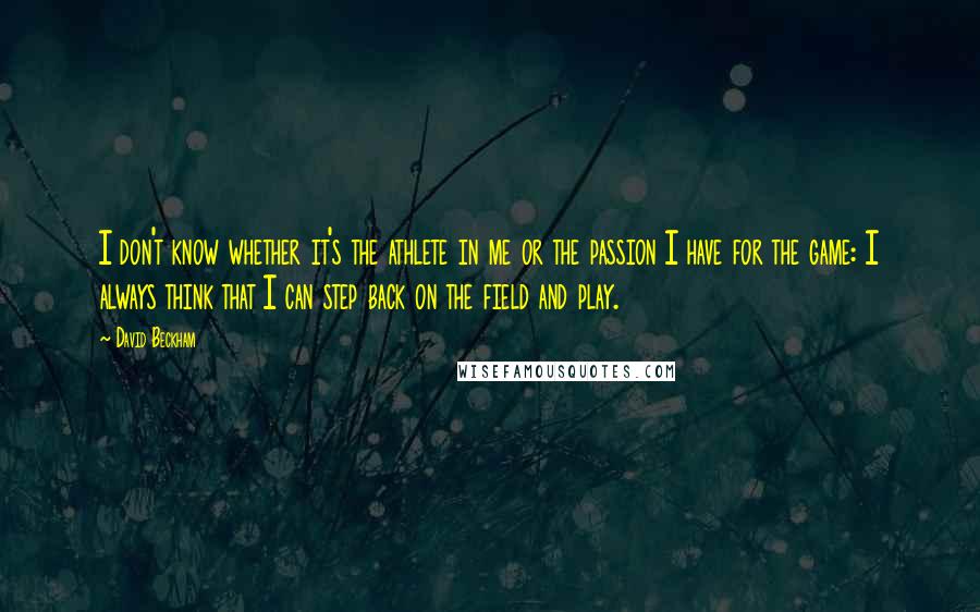 David Beckham Quotes: I don't know whether it's the athlete in me or the passion I have for the game: I always think that I can step back on the field and play.