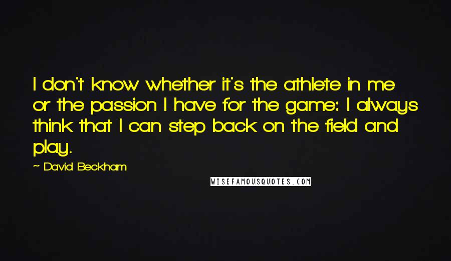 David Beckham Quotes: I don't know whether it's the athlete in me or the passion I have for the game: I always think that I can step back on the field and play.