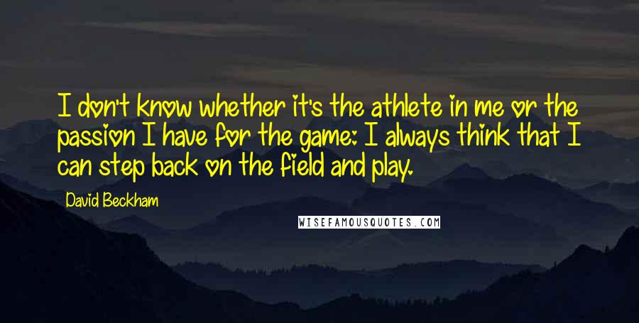 David Beckham Quotes: I don't know whether it's the athlete in me or the passion I have for the game: I always think that I can step back on the field and play.