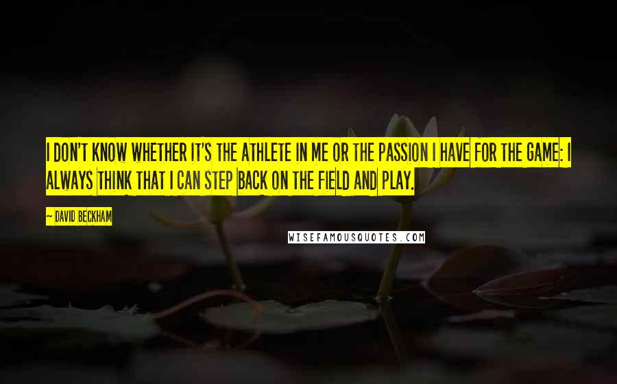 David Beckham Quotes: I don't know whether it's the athlete in me or the passion I have for the game: I always think that I can step back on the field and play.