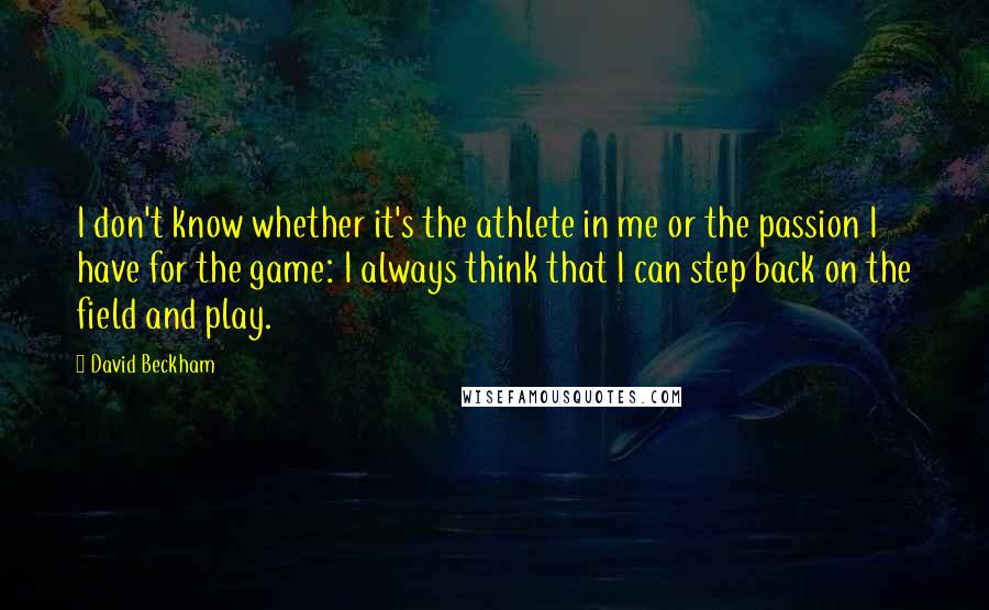 David Beckham Quotes: I don't know whether it's the athlete in me or the passion I have for the game: I always think that I can step back on the field and play.