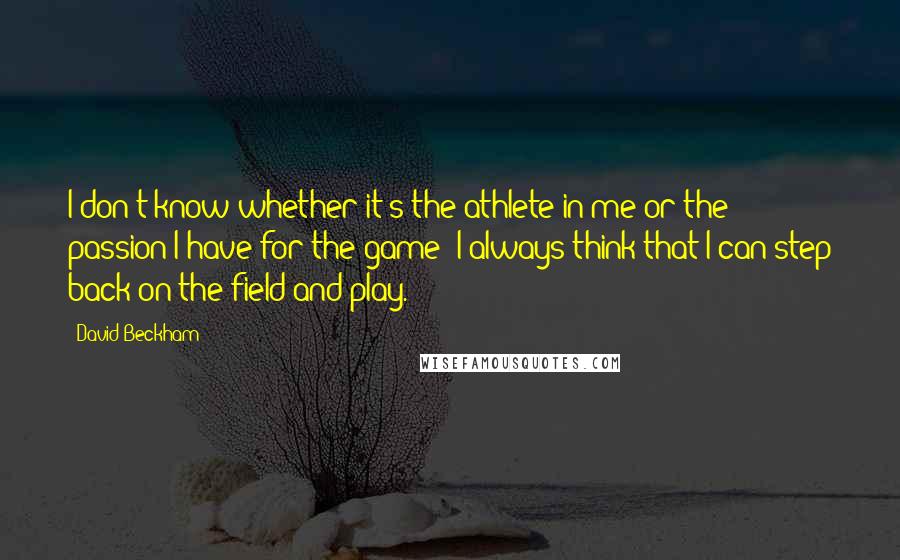 David Beckham Quotes: I don't know whether it's the athlete in me or the passion I have for the game: I always think that I can step back on the field and play.