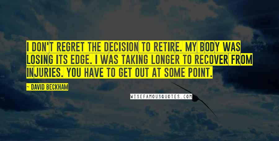 David Beckham Quotes: I don't regret the decision to retire. My body was losing its edge. I was taking longer to recover from injuries. You have to get out at some point.