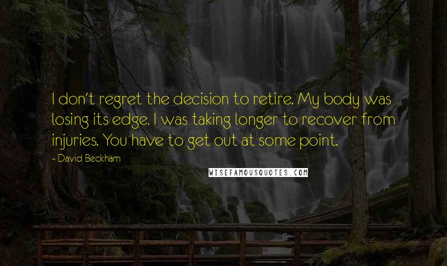 David Beckham Quotes: I don't regret the decision to retire. My body was losing its edge. I was taking longer to recover from injuries. You have to get out at some point.