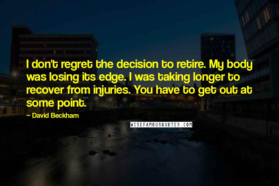 David Beckham Quotes: I don't regret the decision to retire. My body was losing its edge. I was taking longer to recover from injuries. You have to get out at some point.