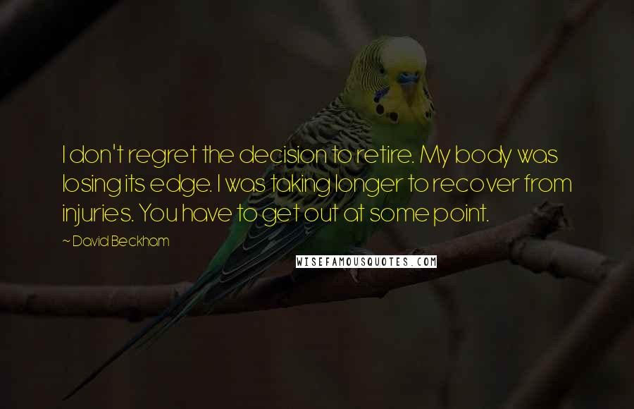 David Beckham Quotes: I don't regret the decision to retire. My body was losing its edge. I was taking longer to recover from injuries. You have to get out at some point.