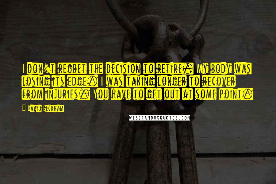 David Beckham Quotes: I don't regret the decision to retire. My body was losing its edge. I was taking longer to recover from injuries. You have to get out at some point.