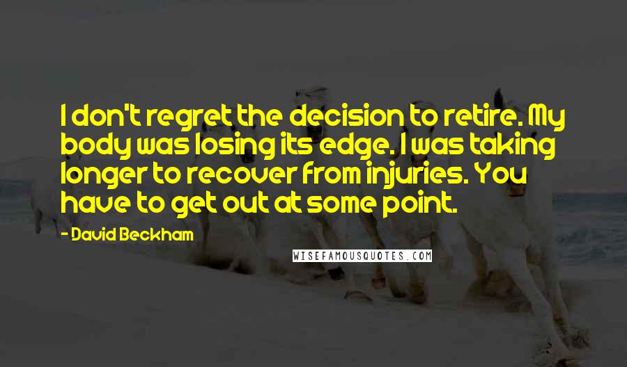 David Beckham Quotes: I don't regret the decision to retire. My body was losing its edge. I was taking longer to recover from injuries. You have to get out at some point.