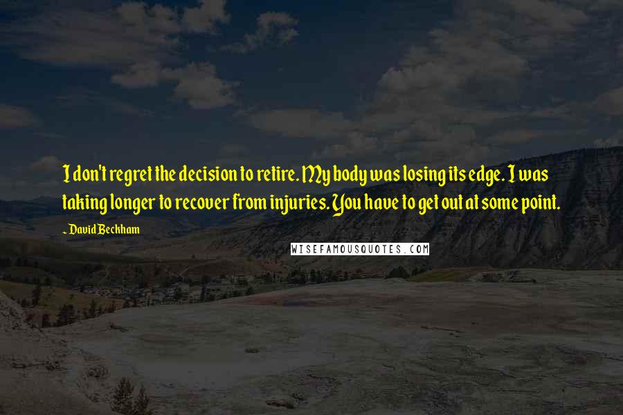 David Beckham Quotes: I don't regret the decision to retire. My body was losing its edge. I was taking longer to recover from injuries. You have to get out at some point.