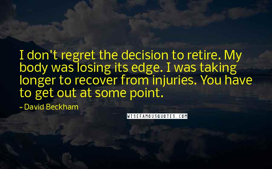 David Beckham Quotes: I don't regret the decision to retire. My body was losing its edge. I was taking longer to recover from injuries. You have to get out at some point.