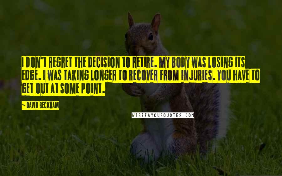 David Beckham Quotes: I don't regret the decision to retire. My body was losing its edge. I was taking longer to recover from injuries. You have to get out at some point.