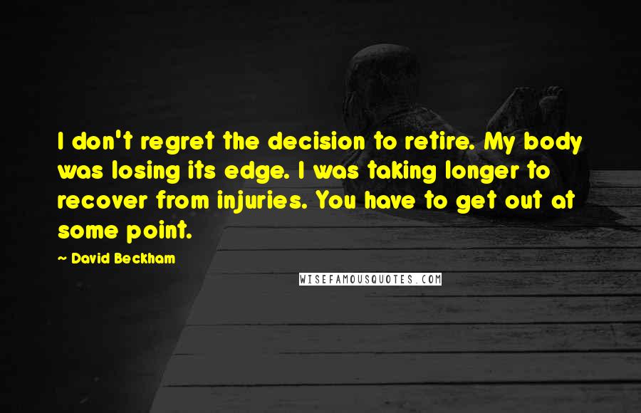 David Beckham Quotes: I don't regret the decision to retire. My body was losing its edge. I was taking longer to recover from injuries. You have to get out at some point.