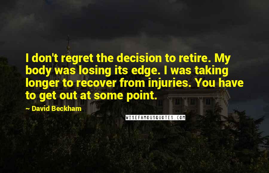 David Beckham Quotes: I don't regret the decision to retire. My body was losing its edge. I was taking longer to recover from injuries. You have to get out at some point.