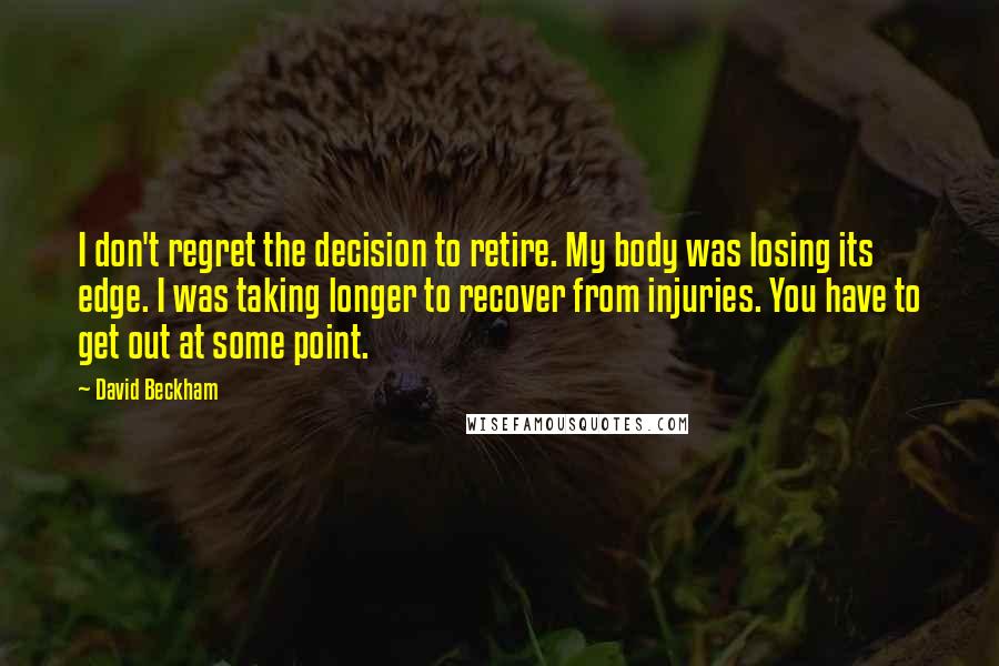 David Beckham Quotes: I don't regret the decision to retire. My body was losing its edge. I was taking longer to recover from injuries. You have to get out at some point.