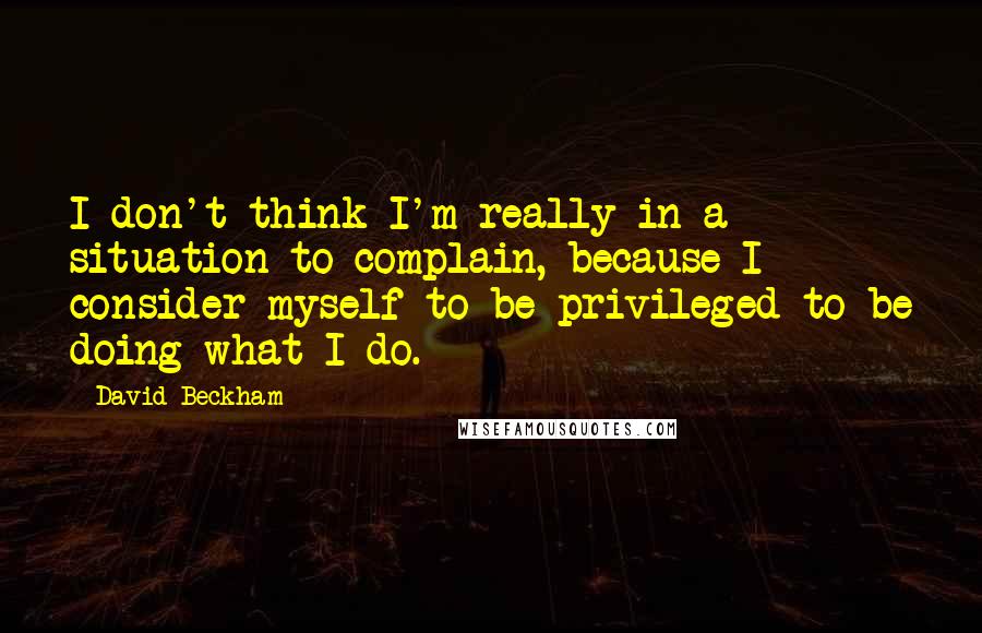 David Beckham Quotes: I don't think I'm really in a situation to complain, because I consider myself to be privileged to be doing what I do.