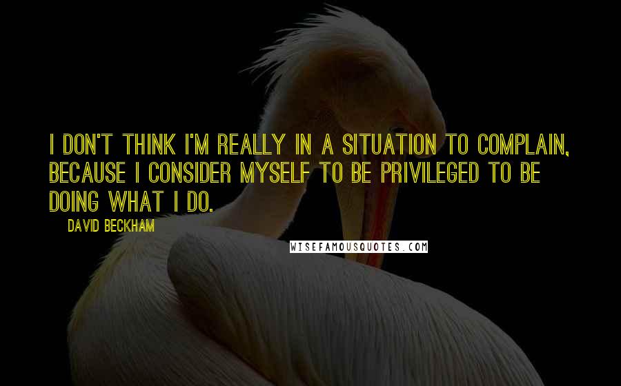 David Beckham Quotes: I don't think I'm really in a situation to complain, because I consider myself to be privileged to be doing what I do.