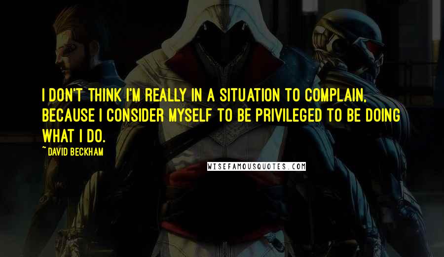 David Beckham Quotes: I don't think I'm really in a situation to complain, because I consider myself to be privileged to be doing what I do.