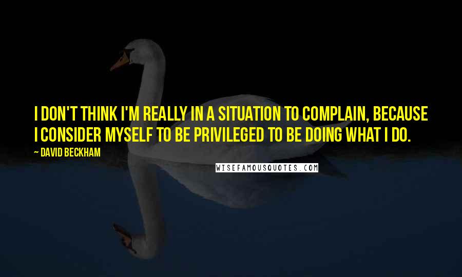 David Beckham Quotes: I don't think I'm really in a situation to complain, because I consider myself to be privileged to be doing what I do.